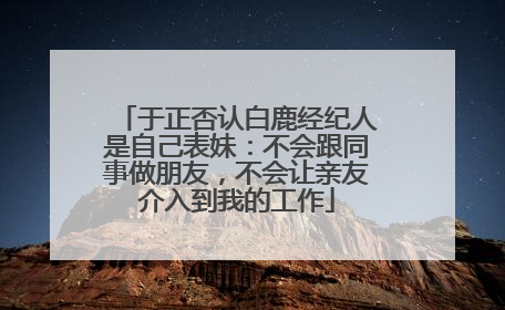 于正否认白鹿经纪人是自己表妹：不会跟同事做朋友，不会让亲友介入到我的工作