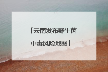 云南发布野生菌中毒风险地图