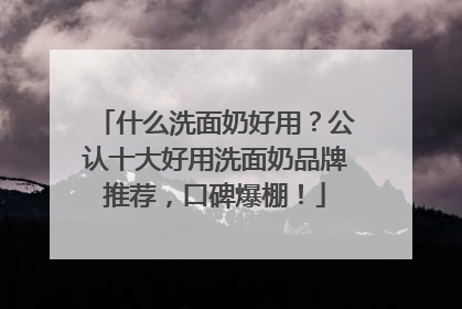 什么洗面奶好用？公认十大好用洗面奶品牌推荐，口碑爆棚！