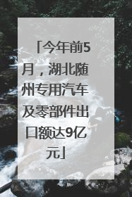 今年前5月，湖北随州专用汽车及零部件出口额达9亿元
