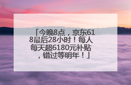 今晚8点，京东618最后28小时！每人每天超6180元补贴，错过等明年！