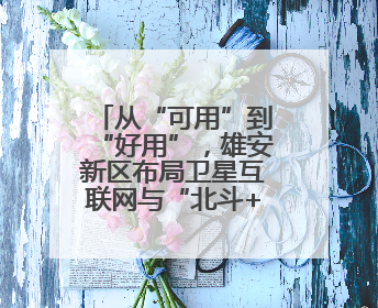 从“可用”到“好用”，雄安新区布局卫星互联网与“北斗+”新赛道