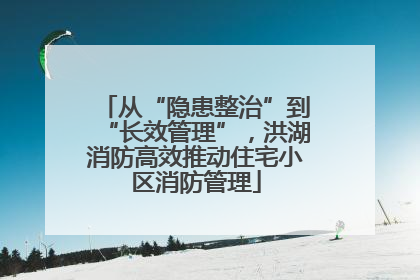 从“隐患整治”到“长效管理”，洪湖消防高效推动住宅小区消防管理