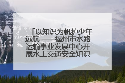 以知识为帆护少年远航——福州市水路运输事业发展中心开展水上交通安全知识进校园活动