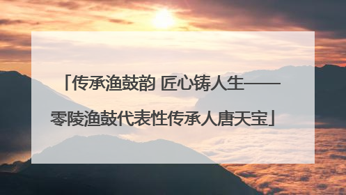传承渔鼓韵 匠心铸人生——零陵渔鼓代表性传承人唐天宝