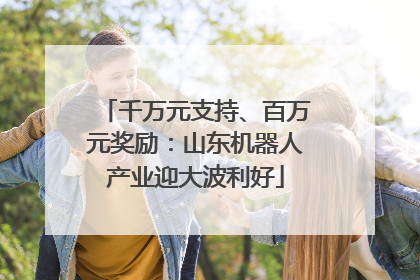 千万元支持、百万元奖励：山东机器人产业迎大波利好