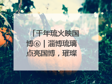 千年琉火映国博⑥｜淄博琉璃点亮国博，璀璨技艺传承古今