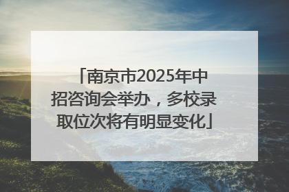 南京市2025年中招咨询会举办，多校录取位次将有明显变化