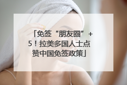 免签“朋友圈”+5！拉美多国人士点赞中国免签政策
