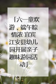 六一童欢游，端午粽情浓 宜宾江安县幼儿园开展亲子趣味游园活动
