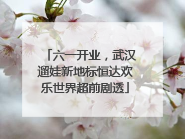 六一开业，武汉遛娃新地标恒达欢乐世界超前剧透