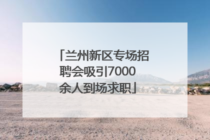 兰州新区专场招聘会吸引7000余人到场求职