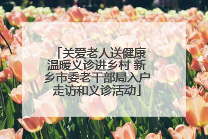 关爱老人送健康 温暖义诊进乡村 新乡市委老干部局入户走访和义诊活动