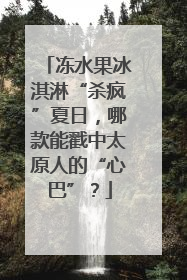 冻水果冰淇淋“杀疯”夏日，哪款能戳中太原人的“心巴”？