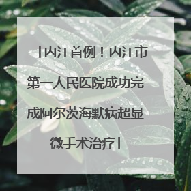 内江首例！内江市第一人民医院成功完成阿尔茨海默病超显微手术治疗
