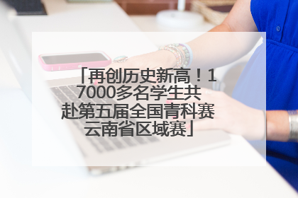 再创历史新高！17000多名学生共赴第五届全国青科赛云南省区域赛