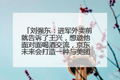 刘强东：进军外卖前就告诉了王兴，想邀他面对面喝酒交流，京东未来会打造一种与美团不同的商业模式