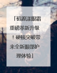 初源漾眼霜重磅革新升级！硬核突破带来全新眼部护理体验
