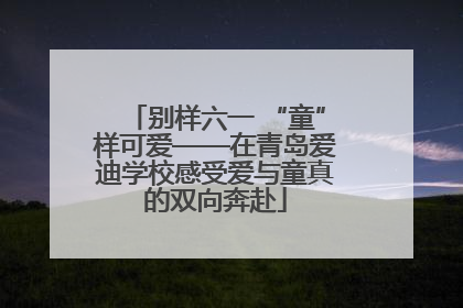 别样六一 “童”样可爱——在青岛爱迪学校感受爱与童真的双向奔赴