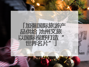 加强国际旅游产品供给 池州文旅以国际视野打造“世界名片”