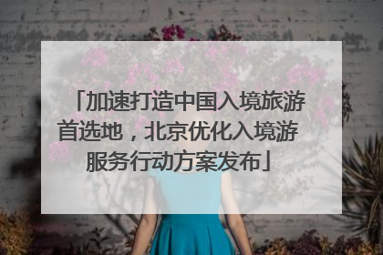 加速打造中国入境旅游首选地，北京优化入境游服务行动方案发布