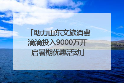 助力山东文旅消费 滴滴投入9000万开启暑期优惠活动