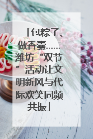 包粽子、做香囊……潍坊“双节”活动让文明新风与代际欢笑同频共振