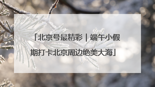 北京号最精彩｜端午小假期打卡北京周边绝美大海