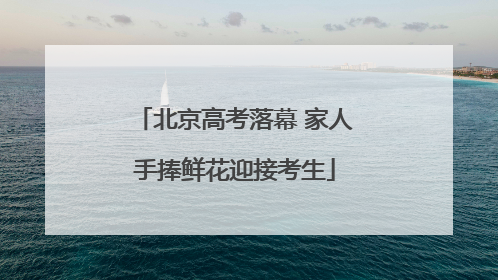 北京高考落幕 家人手捧鲜花迎接考生