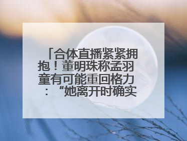 合体直播紧紧拥抱！董明珠称孟羽童有可能重回格力：“她离开时确实犯了很大的错”