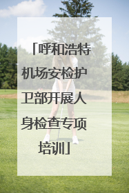呼和浩特机场安检护卫部开展人身检查专项培训