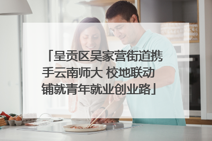 呈贡区吴家营街道携手云南师大 校地联动铺就青年就业创业路