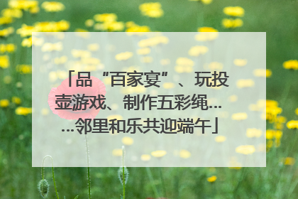 品“百家宴”、玩投壶游戏、制作五彩绳……邻里和乐共迎端午