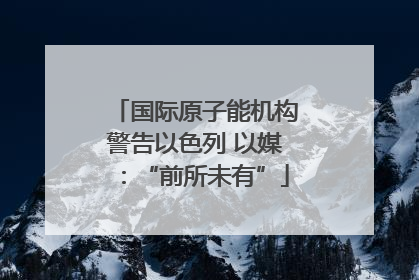 国际原子能机构警告以色列 以媒：“前所未有”