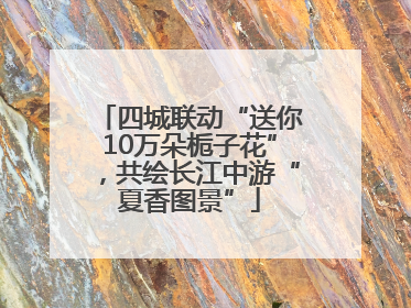 四城联动“送你10万朵栀子花”，共绘长江中游“夏香图景”