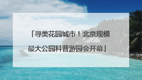 寻美花园城市！北京规模最大公园科普游园会开幕