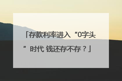 存款利率进入“0字头”时代 钱还存不存？