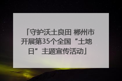 守护沃土良田 郴州市开展第35个全国“土地日”主题宣传活动