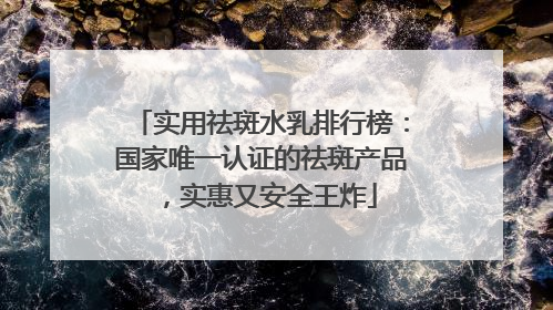 实用祛斑水乳排行榜：国家唯一认证的祛斑产品，实惠又安全王炸