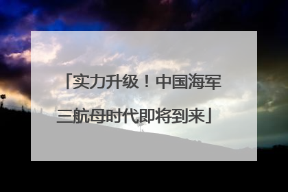 实力升级！中国海军三航母时代即将到来