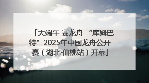 大端午 赛龙舟 “库姆巴特”2025年中国龙舟公开赛（湖北·仙桃站）开幕
