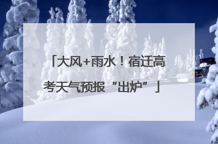 大风+雨水！宿迁高考天气预报“出炉”