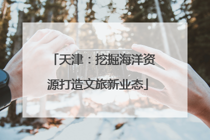 天津：挖掘海洋资源打造文旅新业态