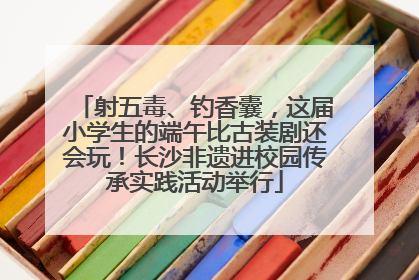 射五毒、钓香囊，这届小学生的端午比古装剧还会玩！长沙非遗进校园传承实践活动举行