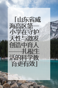 山东省威海高区第一小学在守护天性与激发创造中育人——扎根生活的科学教育更有效