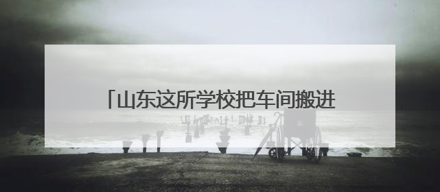 山东这所学校把车间搬进校园 把课堂设在生产线