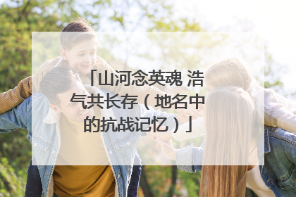 山河念英魂 浩气共长存（地名中的抗战记忆）
