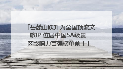 岳麓山跃升为全国顶流文旅IP 位居中国5A级景区影响力百强榜单前十