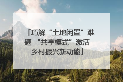 巧解“土地闲置”难题 “共享模式”激活乡村振兴新动能