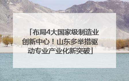 布局4大国家级制造业创新中心！山东多举措驱动专业产业化新突破